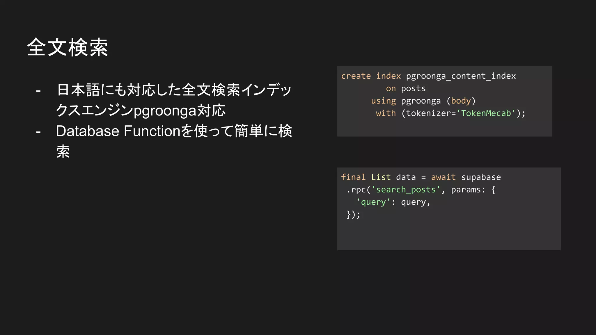 - 日本語にも対応した全文検索インデッ
クスエンジンpgroonga対応
- Database Functionを使って簡単に検
索
全文検索
create index pgroonga_content_index
on posts
using pgroonga (body)
with (tokenizer='TokenMecab');
final List data = await supabase
.rpc('search_posts', params: {
'query': query,
});
 