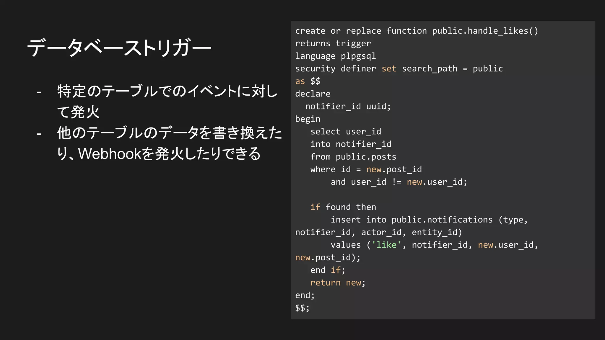 - 特定のテーブルでのイベントに対し
て発火
- 他のテーブルのデータを書き換えた
り、Webhookを発火したりできる
データベーストリガー
create or replace function public.handle_likes()
returns trigger
language plpgsql
security definer set search_path = public
as $$
declare
notifier_id uuid;
begin
select user_id
into notifier_id
from public.posts
where id = new.post_id
and user_id != new.user_id;
if found then
insert into public.notifications (type,
notifier_id, actor_id, entity_id)
values ('like', notifier_id, new.user_id,
new.post_id);
end if;
return new;
end;
$$;
 
