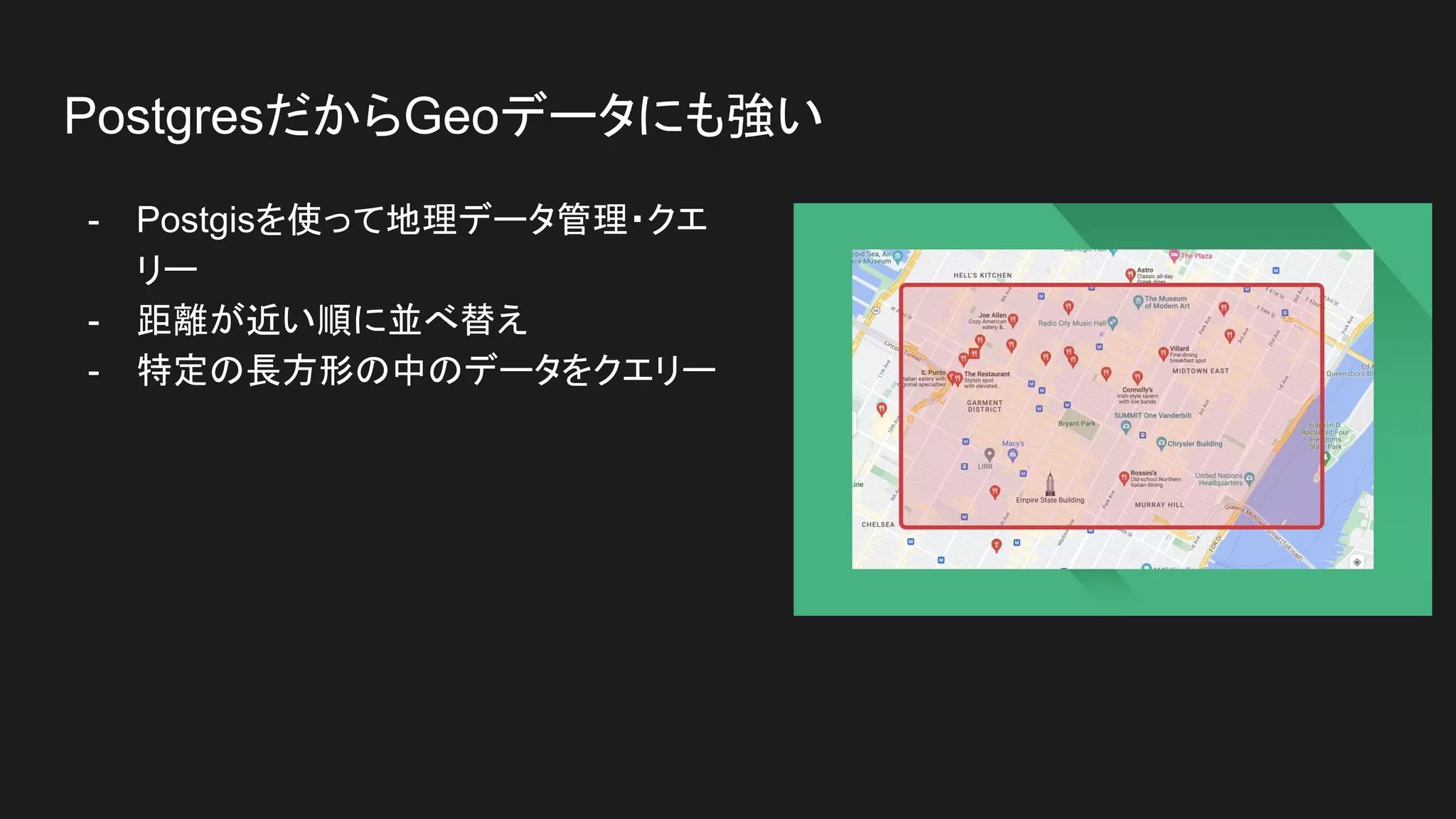 - Postgisを使って地理データ管理・クエ
リー
- 距離が近い順に並べ替え
- 特定の長方形の中のデータをクエリー
PostgresだからGeoデータにも強い
 