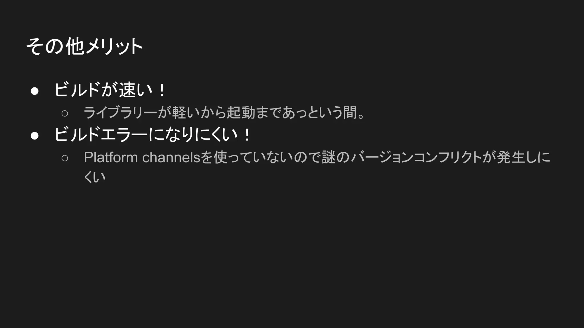その他メリット
● ビルドが速い！
○ ライブラリーが軽いから起動まであっという間。
● ビルドエラーになりにくい！
○ Platform channelsを使っていないので謎のバージョンコンフリクトが発生しに
くい
 