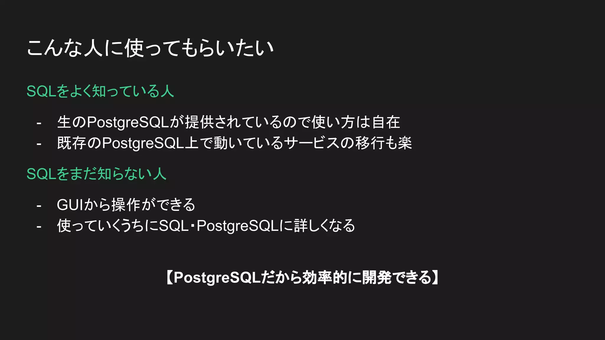 こんな人に使ってもらいたい
SQLをよく知っている人
- 生のPostgreSQLが提供されているので使い方は自在
- 既存のPostgreSQL上で動いているサービスの移行も楽
SQLをまだ知らない人
- GUIから操作ができる
- 使っていくうちにSQL・PostgreSQLに詳しくなる
【PostgreSQLだから効率的に開発できる】
 
