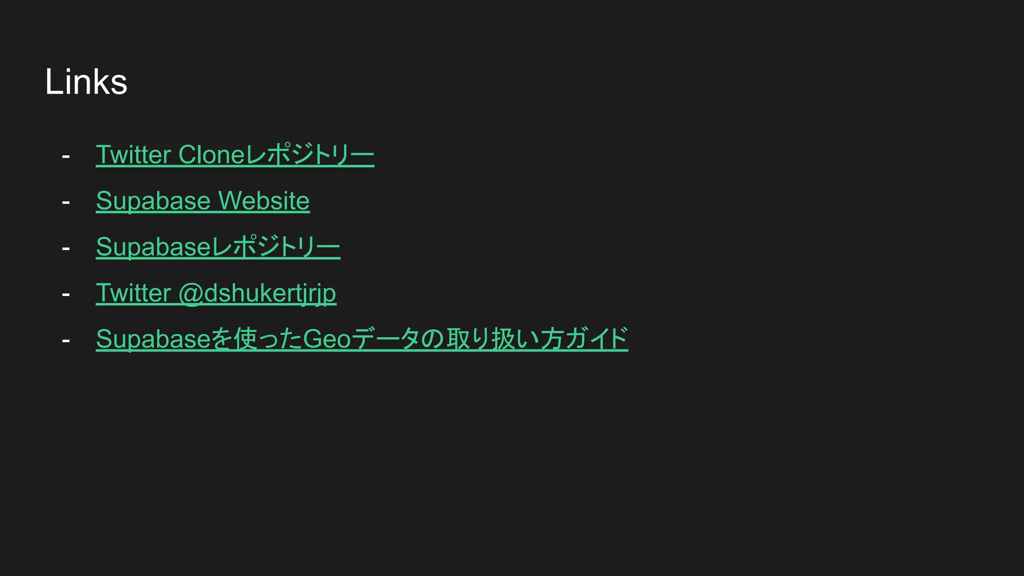 Links
- Twitter Cloneレポジトリー
- Supabase Website
- Supabaseレポジトリー
- Twitter @dshukertjrjp
- Supabaseを使ったGeoデータの取り扱い方ガイド
 