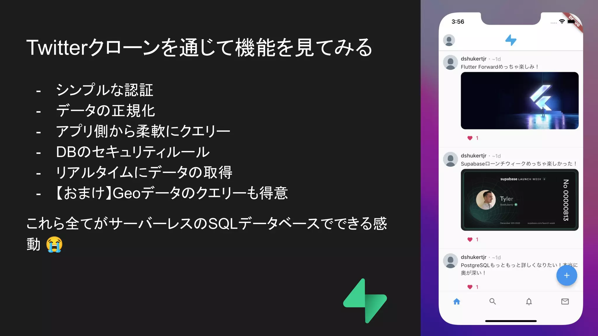 Twitterクローンを通じて機能を見てみる
- シンプルな認証
- データの正規化
- アプリ側から柔軟にクエリー
- DBのセキュリティルール
- リアルタイムにデータの取得
- 【おまけ】Geoデータのクエリーも得意
これら全てがサーバーレスのSQLデータベースでできる感
動 😭
 