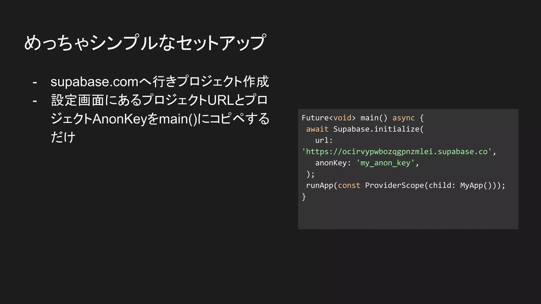 - supabase.comへ行きプロジェクト作成
- 設定画面にあるプロジェクトURLとプロ
ジェクトAnonKeyをmain()にコピペする
だけ
めっちゃシンプルなセットアップ
Future<void> main() async {
await Supabase.initialize(
url:
'https://ocirvypwbozqgpnzmlei.supabase.co',
anonKey: 'my_anon_key',
);
runApp(const ProviderScope(child: MyApp()));
}
 