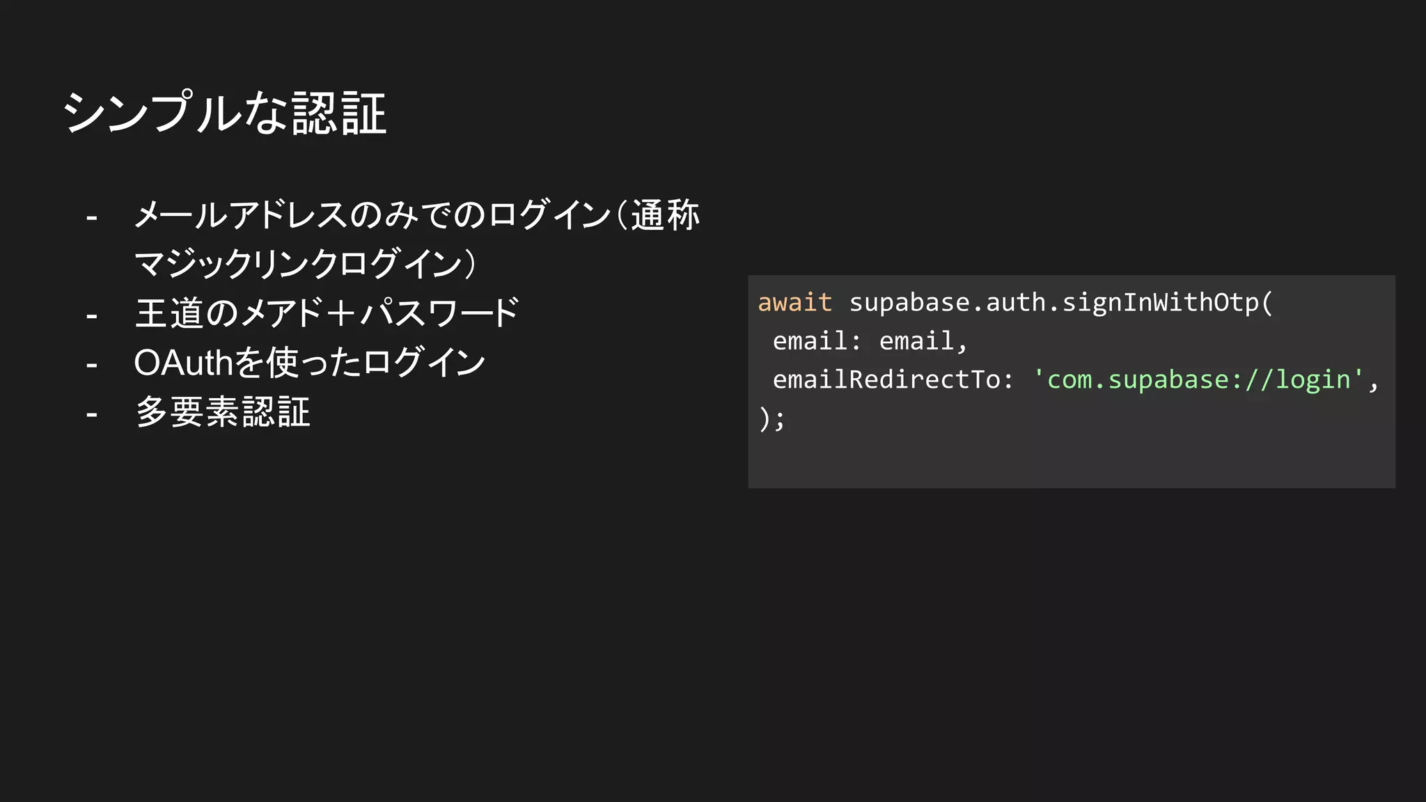 - メールアドレスのみでのログイン（通称
マジックリンクログイン）
- 王道のメアド＋パスワード
- OAuthを使ったログイン
- 多要素認証
シンプルな認証
await supabase.auth.signInWithOtp(
email: email,
emailRedirectTo: 'com.supabase://login',
);
 