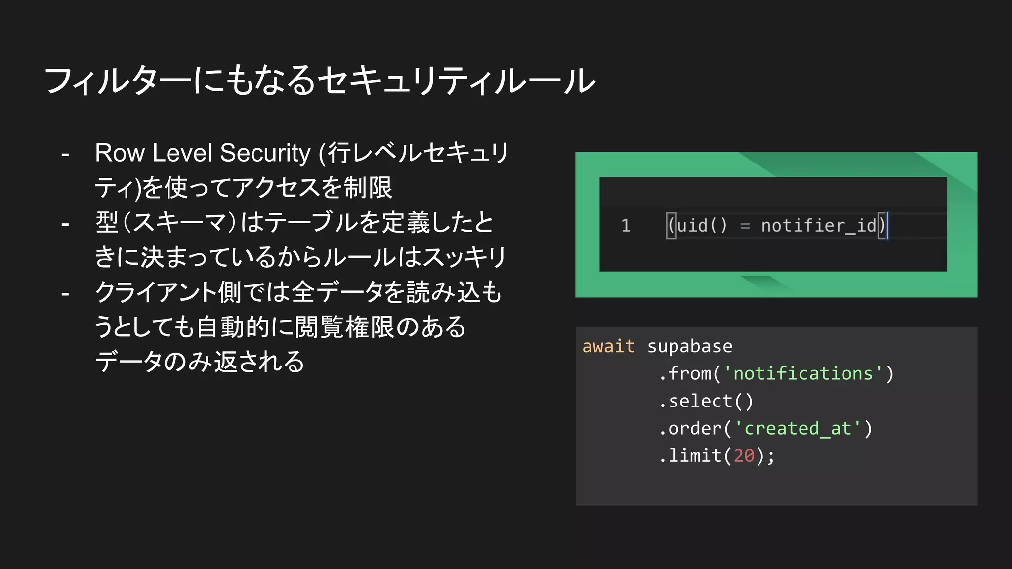 - Row Level Security (行レベルセキュリ
ティ)を使ってアクセスを制限
- 型（スキーマ）はテーブルを定義したと
きに決まっているからルールはスッキリ
- クライアント側では全データを読み込も
うとしても自動的に閲覧権限のある
データのみ返される
フィルターにもなるセキュリティルール
await supabase
.from('notifications')
.select()
.order('created_at')
.limit(20);
 