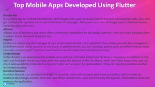 Top Mobile Apps Developed Using Flutter
Google Ads
It is a utility app for Android smartphones. With Google Ads, users can easily have an eye over the campaign stats. Also, they
get notified with real-time alerts and notifications of campaigns. Moreover, users can call Google expert, add/edit/remove
keywords and much more.
Alibaba
Alibaba is an eCommerce app which offers a wholesale marketplace for the global audience. Users can make purchases from
suppliers across the world using this app.
Hookle
Hookle is a mobile app that manages all your social media activities. It is a platform that enables you with the management
of different social media accounts at one place. In addition to this, you can compose, publish posts on different social media
channels, monitor them, customize posts based on social media channels and much more.
SG BusTracker
SG BusTracker is an application that enables users with the estimated arrival time for buses in Singapore. In addition to this,
users can find their nearby bus stops and know about the services of SBS, Go Ahead, SMRT and Tower Buses. Also, you can
check seat availability interpreted using color codes such as Green for seat available, Yellow for standing available and Red
for limited standing.
Hamilton Musical
Hamilton Musical is an entertainment app that provides users with exclusive daily news and videos, daily lotteries for
locations like Chicago, London, New York, and others. Besides this, users also find daily trivia games, merchandise stores and
more on the application.
 