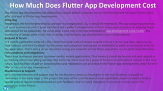 How Much Does Flutter App Development Cost
The Flutter app development cost depends on several factors. However, we are mentioning here the major factors which
affect the cost of Flutter app development.
Designing
Designing is the first thing noticed by any user in an application. So, it should be impressive. The app designing comprises
UX (user experience) and UI (user interface) and a perfect amalgamation of both these aspects picture an amazing visual
appearance for an application. So UI/UX plays a vital role in the cost estimation of app development using Flutter. The
complexity of design takes much time to design and increases app development costs simultaneously.
Backend & Server
In a mobile application backend is like a brain that takes care of several aspects such as a server, app data, app security,
data backups, and time Chatbots. So the server cost comprises hosting and its availability to perform mentioned tasks for
the application. That’s why a server should be strong and powerful so that these operations can be performed effectively.
Functionalities and Integrations
These days businesses demand customer-centric mobile applications. That means it should be feature-rich and capable of
performing almost everything virtually. Not even this, there must be a scope of further customization if needed in the near
future. Such facilities of add-on functionalities and integrations are provided in the Flutter app development, which further
affects the cost of app development.
Maintenance & Support
Well, the maintenance and support cost for any business comes to the picture in the end. However, it should be
considered in the early stage of the project. Because of the post the launch of an application, business owners need to
update apps at regular intervals based on user feedback. And it’s really important if you want to make use of the
application to the fullest.
 
