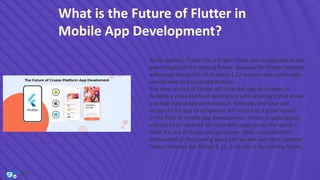 What is the Future of Flutter in
Mobile App Development?
In my opinion, Flutter has a bright future and is expected to see
great heights in the coming future. Because the Flutter recently
witnessed the launch of its latest 1.12 version that comes with
several new and improved features.
The new version of Flutter will help the app developers in
building a cross-platform application with amazing UI/UX views
and high native app performance. Whereas, the time and
resources for app development will reduce to a great extent.
In the field of mobile app development, Flutter is quite young
and has been admired for its mobile apps across the world. I
think the use of flutter will grow over other cross-platform
frameworks in the coming years and we will see other updated
Flutter releases like Flutter 1.13, 1.14, etc in the coming future.
 
