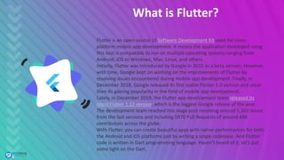 What is Flutter?
Flutter is an open-source UI Software Development Kit used for cross-
platform mobile app development. It means the application developed using
this tool is compatible to run on multiple operating systems ranging from
Android, iOS to Windows, Mac, Linux, and others.
Initially, Flutter was introduced by Google in 2015 as a beta version. However,
with time, Google kept on working on the improvements of Flutter by
resolving issues encountered during mobile app development. Finally, in
December 2018, Google released its first stable Flutter 1.0 version and since
then its gaining popularity in the field of mobile app development.
Lately, in December 2019, the Flutter app development team released its
latest Flutter 1.12 version, which is the biggest Google release of the year.
The development team reached this stage post resolving around 5,303 issues
from the last versions and including 5970 Pull Requests of around 484
contributors across the globe.
With Flutter, you can create beautiful apps with native performances for both
the Android and iOS platforms just by writing a single codebase. And Flutter
code is written in Dart programming language. Haven’t heard of it, let’s put
some light on the Dart.
 