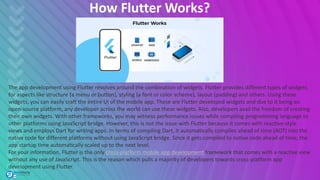 How Flutter Works?
The app development using Flutter revolves around the combination of widgets. Flutter provides different types of widgets
for aspects like structure (a menu or button), styling (a font or color scheme), layout (padding) and others. Using these
widgets, you can easily craft the entire UI of the mobile app. These are Flutter developed widgets and due to it being an
open-source platform, any developer across the world can use these widgets. Also, developers avail the freedom of creating
their own widgets. With other frameworks, you may witness performance issues while compiling programming language to
other platforms using JavaScript bridge. However, this is not the issue with Flutter because it comes with reactive-style
views and employs Dart for writing apps. In terms of compiling Dart, it automatically compiles ahead of time (AOT) into the
native code for different platforms without using JavaScript bridge. Since it gets compiled to native code ahead of time, the
app startup time automatically scaled up to the next level.
For your information, Flutter is the only cross-platform mobile app development framework that comes with a reactive view
without any use of JavaScript. This is the reason which pulls a majority of developers towards cross-platform app
development using Flutter.
 