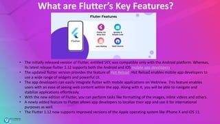 What are Flutter’s Key Features?
• The initially released version of Flutter, entitled SKY, was compatible only with the Android platform. Whereas,
its latest release flutter 1.12 supports both the Android and iOS mobile app developers.
• The updated flutter version provides the feature of Hot Reload. Hot Reload enables mobile app developers to
use a wide range of widgets and powerful UI.
• The app developers can easily integrate flutter with mobile applications on WebView. This feature enables
users with an ease of seeing web content within the app. Along with it, you will be able to navigate and
stabilize applications effortlessly.
• With the new edition of Flutter, you can perform tasks like formatting of the images, inline videos and others.
• A newly added feature to Flutter allows app developers to localize their app and use it for international
purposes as well.
• The Flutter 1.12 now supports improved versions of the Apple operating system like iPhone X and iOS 11.
 