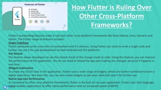 How Flutter is Ruling Over
Other Cross-Platform
Frameworks?
Flutter’s outstanding features make it rule over other cross-platform frameworks like React Native, Ionic, Xamarin and
others. The Flutter range of features includes:
Single Codebase
Flutter advocates write once and run everywhere and it’s obvious. Using Flutter you need to write a single code and
further can use it for app development on both Android and iOS platforms.
Hot Reload
This feature allows developers to see the instant result of the change made to code. Using this feature, you can improve
the performance of the application. You do not need to reload the app post making any changes, because it happens in
real-time.
Widgets Fabrication
To create any UI/UX view in the application, Flutter uses a wide range of widgets, which are further combined to form a
digital experience. Not even this, you can also create widgets as per your need and save it for further use.
Native App Like Performance
As compared to other cross-platform frameworks, flutter is the best to run your application. Flutter uses Dart language,
which enables applications to offer native performance with an increased speed of 60FPS.
 