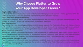 Why Choose Flutter to Grow
Your App Developer Career?
Simple and Easy to Learn
Flutter is the latest technological trend and it can be learned and employed easily to create a mobile application. With the
Flutter, you can build a native-like application without writing code in the native language.
Quick Compilation: Maximum Productivity
Flutter offers a Hot-reload feature that enables developers with the real-time result of code if any changes made to it. The
time will be less than a second after saving changes to update the application.
Good Documentation
If you are learning a new technology, good documentation always supports. And Flutter benefits you with the same. You can
easily learn from here because its documentation provides a wide range of examples for use cases. Any time, you got stuck
somewhere and want help, you can go through Flutter’s documentation and get a viable solution for your problem.
Robust Community and Support
However, the Flutter is still young though it enjoys a robust community of app developers. Who actively supports others by
sharing their knowledge and useful content on programming at Flutter Community. Other than this, there are several other
places where you can find answers to your queries likewise Awesome Flutter, Flutter Awesome and It’s all Widgets!
Supports Android Studio and VS Code
Flutter is supported by different IDE tools. Android Studio and VS Code are one of the most used tools with this technology.
Android Studio is a complete software package that is ready to use while using Flutter. The only thing you have to do is just
download Flutter and Dart Plugins.
 