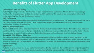 Benefits of Flutter App Development
Consume Less Time and Money
Flutter App Development is the development of cross-platform mobile applications. Means, developers use a single
codebase for developing apps for both the Android and iOS platforms. This results in less consumption of time and
resources throughout the app development process.
High Performance
Mobile apps developed using flutter remains highly efficient in terms of performance. The reason behind this is the use of
Dart programming language and Flutter’s wide range of own widgets which enables fast startup time and fewer
performance issues in the application.
Reduced Development Time
The availability of hot reload feature makes mobile developers build an application within a shorter time. And it became
possible with the instant view of changes made to the code. Because as compared to other frameworks, Flutter reloaded
changes made to code in less than a second. So the developers do not have to waste time in restarting the app.
Compatible With Different OS Versions
The mobile apps developed using Flutter remain compatible with different platforms. Also, it supports a variety of OS
versions as well. The reason behind using its own widgets is that it results in fewer compatibility issues. If in case any new
version of Android and iOS are released, the vast community of Flutter app developers actively engaged in updating these
widgets accordingly.
Open-Source
Flutter is an open-source, free to use platform which allows developers around the world to provide help and support to
others. Also, they keep on contributing to tools by developing helpful resources and providing required documentation.
 