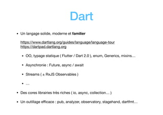 Dart
• Un langage solide, moderne et familier 
 
https://www.dartlang.org/guides/language/language-tour 
https://dartpad.dartlang.org

• OO, typage statique ( Flutter / Dart 2.0 ), enum, Generics, mixins…

• Asynchronie : Future, async / await

• Streams ( ± RxJS Observables )

• …

• Des cores librairies très riches ( io, async, collection… )

• Un outillage eﬃcace : pub, analyzer, observatory, stagehand, dartfmt…
 
