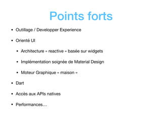 Points forts
• Outillage / Developper Experience

• Orienté UI

• Architecture « reactive » basée sur widgets

• Implémentation soignée de Material Design

• Moteur Graphique « maison »

• Dart 

• Accès aux APIs natives

• Performances…
 