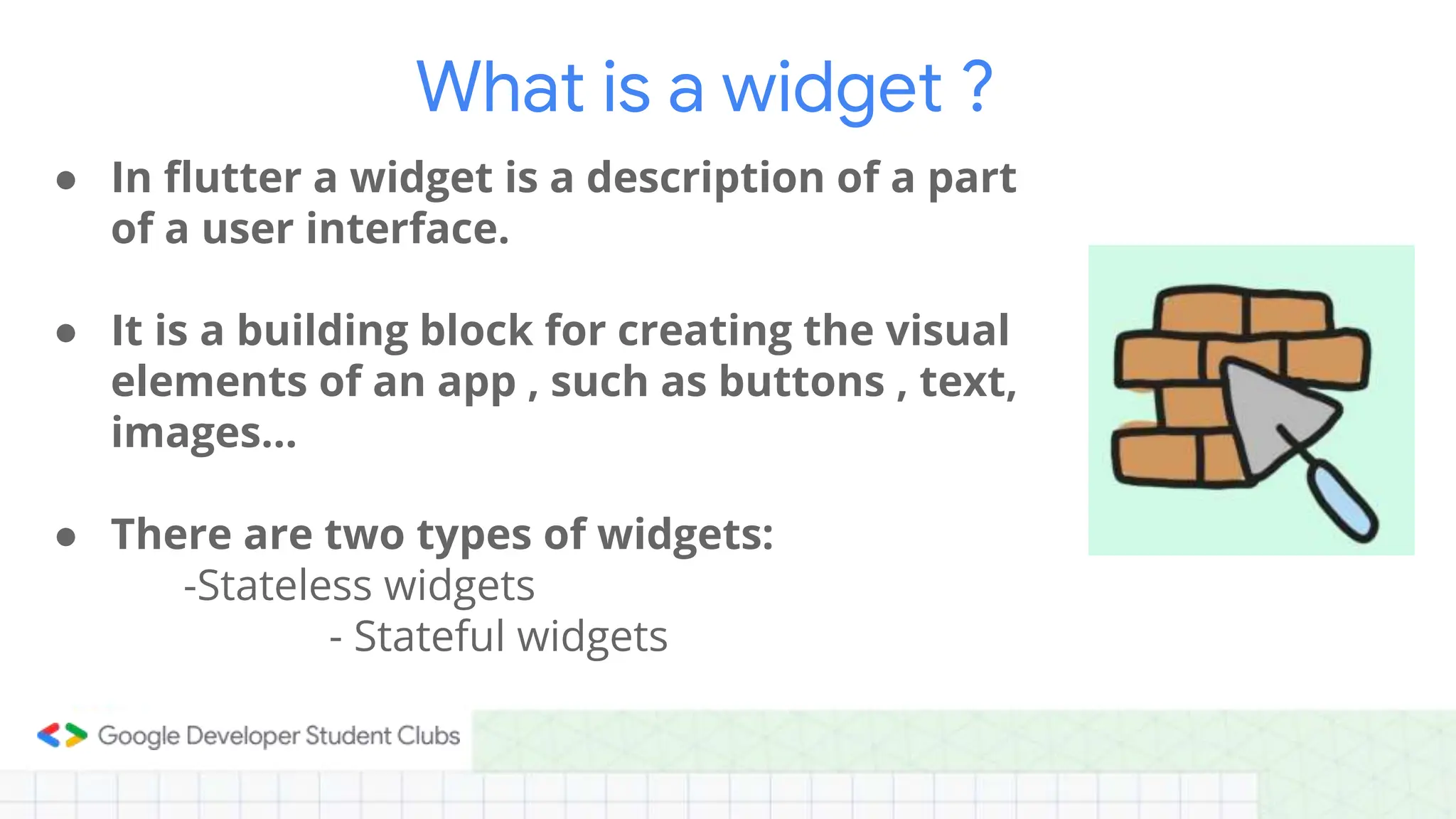 ● In flutter a widget is a description of a part
of a user interface.
● It is a building block for creating the visual
elements of an app , such as buttons , text,
images…
● There are two types of widgets:
-Stateless widgets
- Stateful widgets
What is a widget ?
 