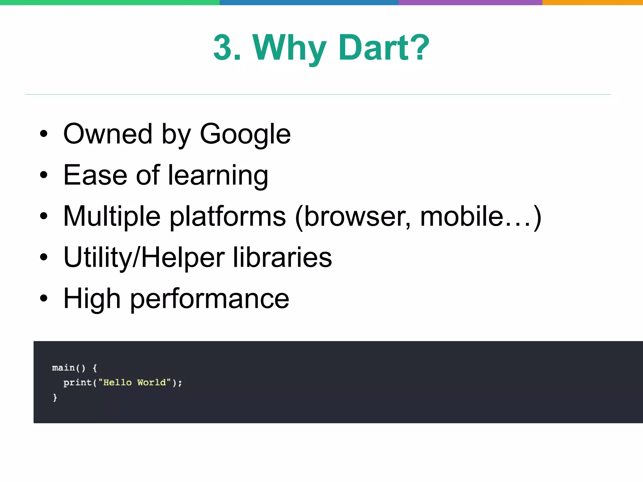 3. Why Dart?
• Owned by Google
• Ease of learning
• Multiple platforms (browser, mobile…)
• Utility/Helper libraries
• High performance