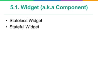 5.1. Widget (a.k.a Component)
• Stateless Widget
• Stateful Widget
 