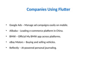Companies Using Flutter
• Google Ads – Manage ad campaigns easily on mobile.
• Alibaba – Leading e-commerce platform in China.
• BMW – Official My BMW app across platforms.
• eBay Motors – Buying and selling vehicles.
• Reflectly – AI-powered personal journaling.
 
