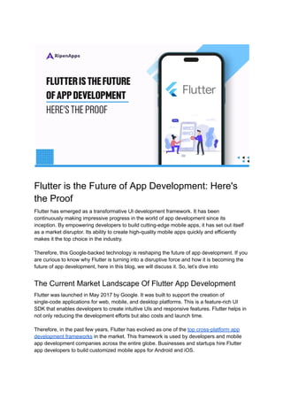 Flutter is the Future of App Development: Here's
the Proof
Flutter has emerged as a transformative UI development framework. It has been
continuously making impressive progress in the world of app development since its
inception. By empowering developers to build cutting-edge mobile apps, it has set out itself
as a market disruptor. Its ability to create high-quality mobile apps quickly and efficiently
makes it the top choice in the industry.
Therefore, this Google-backed technology is reshaping the future of app development. If you
are curious to know why Flutter is turning into a disruptive force and how it is becoming the
future of app development, here in this blog, we will discuss it. So, let’s dive into
The Current Market Landscape Of Flutter App Development
Flutter was launched in May 2017 by Google. It was built to support the creation of
single-code applications for web, mobile, and desktop platforms. This is a feature-rich UI
SDK that enables developers to create intuitive UIs and responsive features. Flutter helps in
not only reducing the development efforts but also costs and launch time.
Therefore, in the past few years, Flutter has evolved as one of the top cross-platform app
development frameworks in the market. This framework is used by developers and mobile
app development companies across the entire globe. Businesses and startups hire Flutter
app developers to build customized mobile apps for Android and iOS.
 