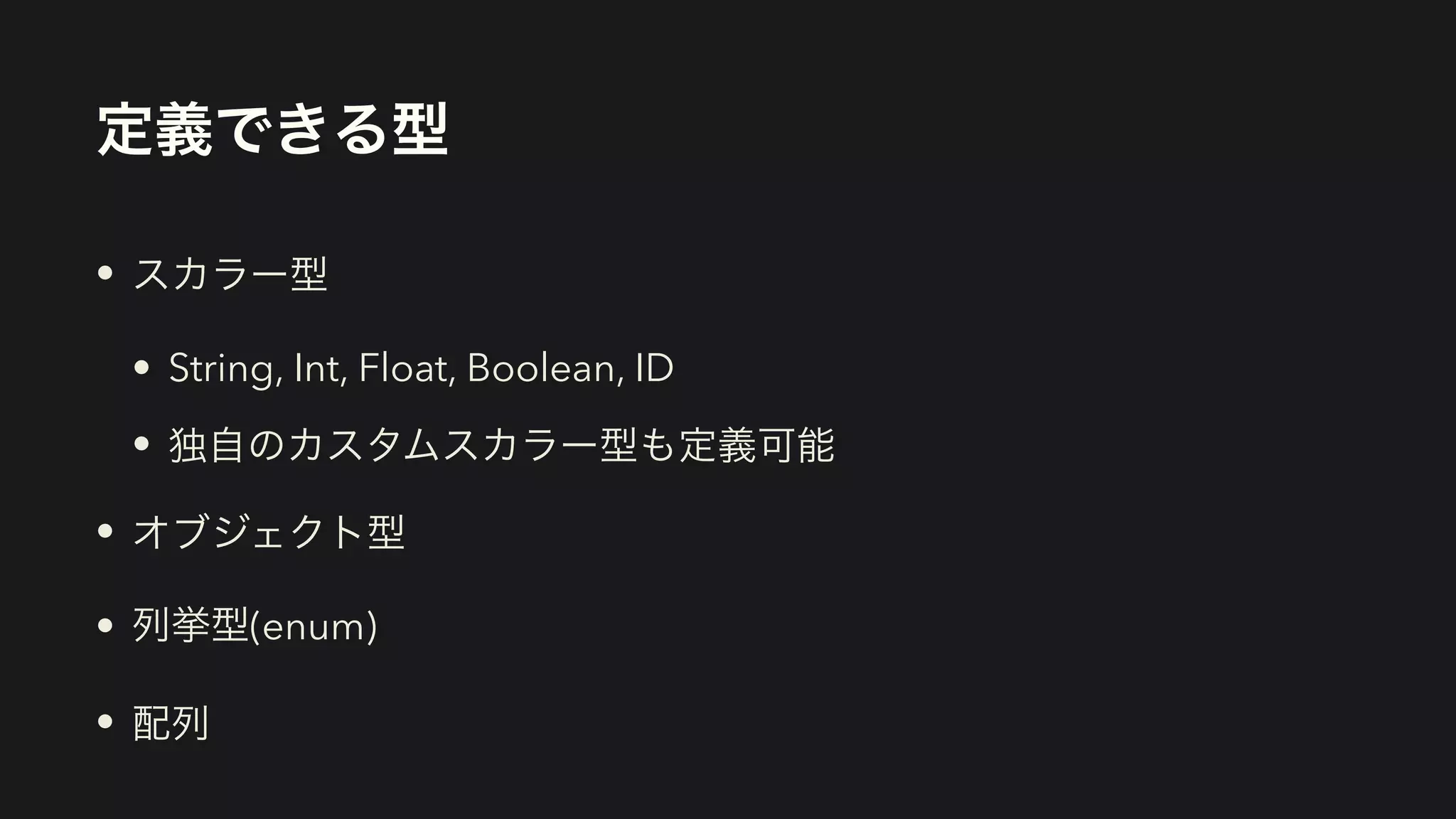 定義できる型
• スカラー型


• String, Int, Float, Boolean, ID


• 独自のカスタムスカラー型も定義可能


• オブジェクト型


• 列挙型(enum)


• 配列
 