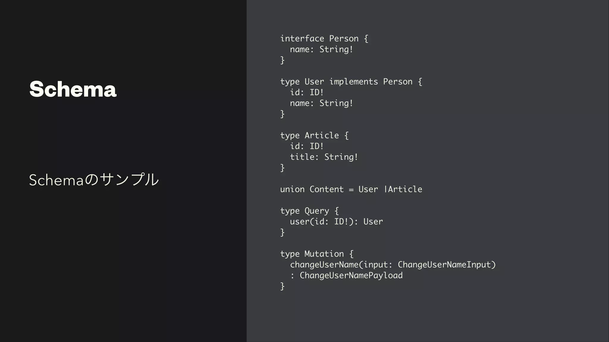 Schema
interface Person
{

name: String
!

}

type User implements Person
{

id: ID
!

name: String
!

}

type Article
{

id: ID
!

title: String
!

}

union Content = User |Articl
e

type Query
{

user(id: ID!): Use
r

}

type Mutation
{

changeUserName(input: ChangeUserNameInput
)

: ChangeUserNamePayload
 

}

Schemaのサンプル
 