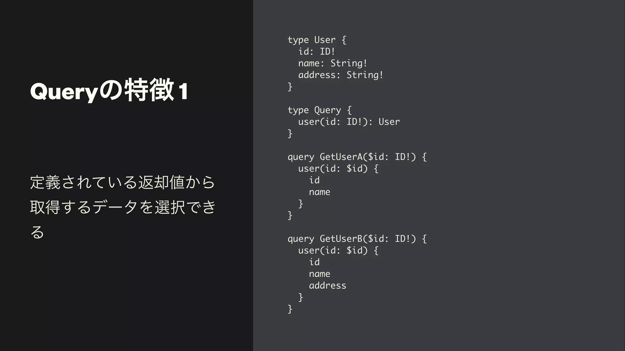 Queryの特徴 1
type User
{

id: ID
!

name: String
!

address: String
!

}

type Query
{

user(id: ID!): Use
r

}

query GetUserA($id: ID!)
{

user(id: $id)
{

i
d

nam
e

}

}

query GetUserB($id: ID!)
{

user(id: $id)
{

i
d

nam
e

addres
s

}

}
定義されている返却値から
取得するデータを選択でき
る
 