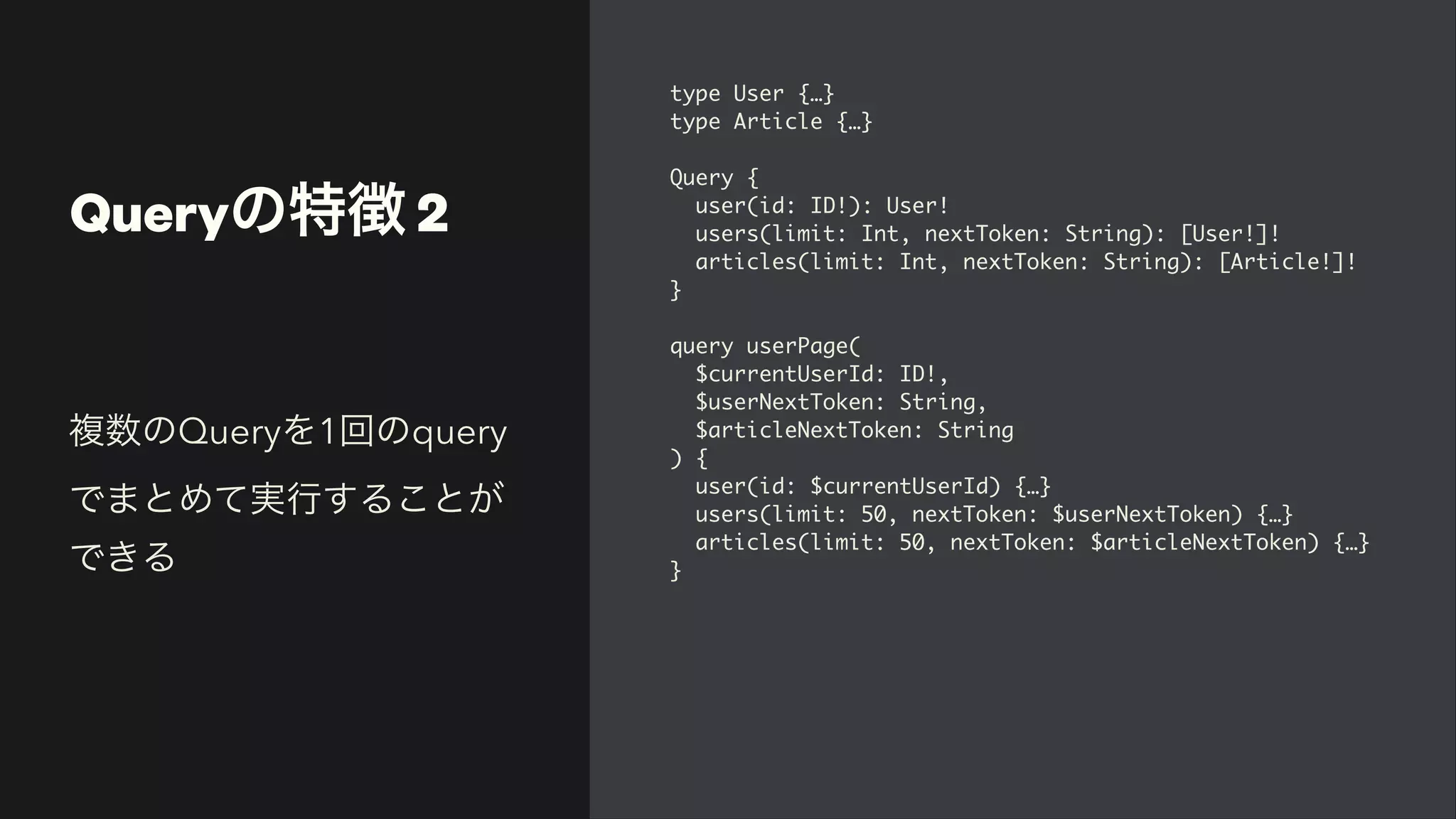 Queryの特徴 2
type User {…
}

type Article {…
}

Query
{

user(id: ID!): User
!

users(limit: Int, nextToken: String): [User!]
!

articles(limit: Int, nextToken: String): [Article!]
!

}

query userPage
(

$currentUserId: ID!
,

$userNextToken: String
,

$articleNextToken: Strin
g

)
{

user(id: $currentUserId) {…
}

users(limit: 50, nextToken: $userNextToken) {…
}

articles(limit: 50, nextToken: $articleNextToken) {…
}

}
複数のQueryを1回のquery
でまとめて実行することが
できる
 