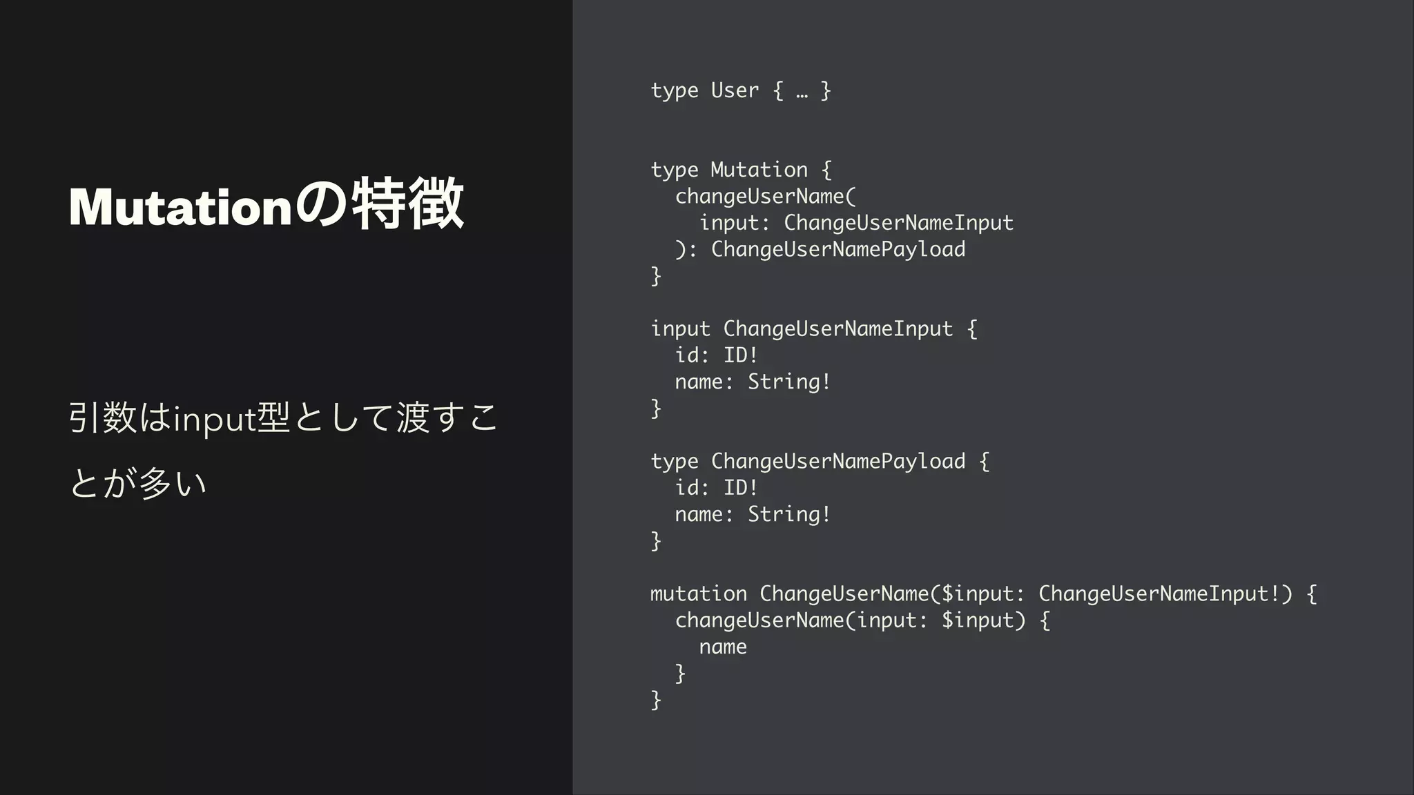 Mutationの特徴
type User { …
}

type Mutation
{

changeUserName
(

input: ChangeUserNameInpu
t

): ChangeUserNamePayloa
d

}

input ChangeUserNameInput
{

id: ID
!

name: String
!

}

type ChangeUserNamePayload
{

id: ID
!

name: String
!

}

mutation ChangeUserName($input: ChangeUserNameInput!)
{

changeUserName(input: $input)
{

nam
e

}

}
引数はinput型として渡すこ
とが多い
 