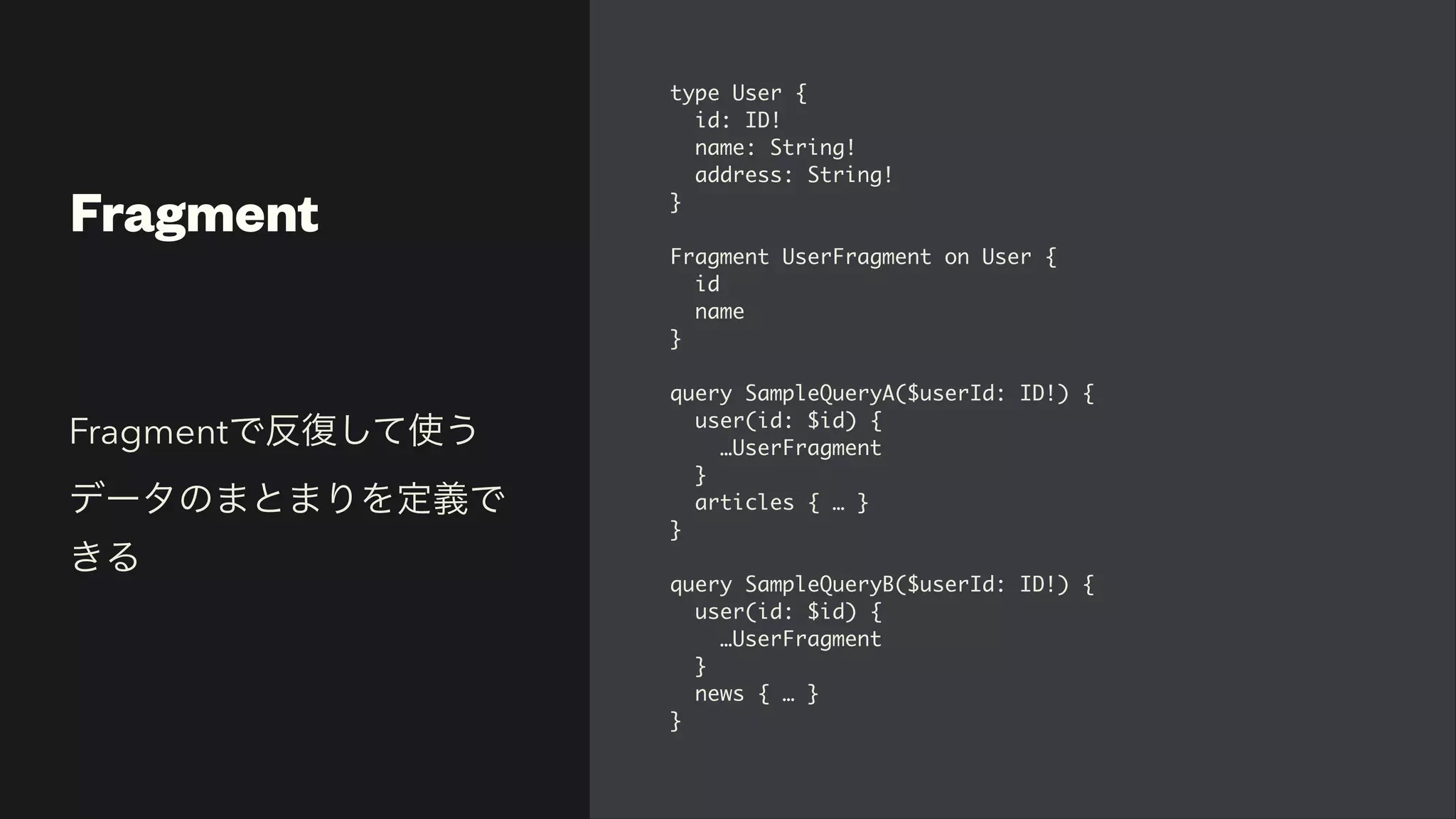 Fragment
type User
{

id: ID
!

name: String
!

address: String
!

}

Fragment UserFragment on User
{

i
d

nam
e

}

query SampleQueryA($userId: ID!)
{

user(id: $id)
{

…UserFragmen
t

}

articles { …
}

}

query SampleQueryB($userId: ID!)
{

user(id: $id)
{

…UserFragmen
t

}

news { …
}

}
Fragmentで反復して使う
データのまとまりを定義で
きる
 
