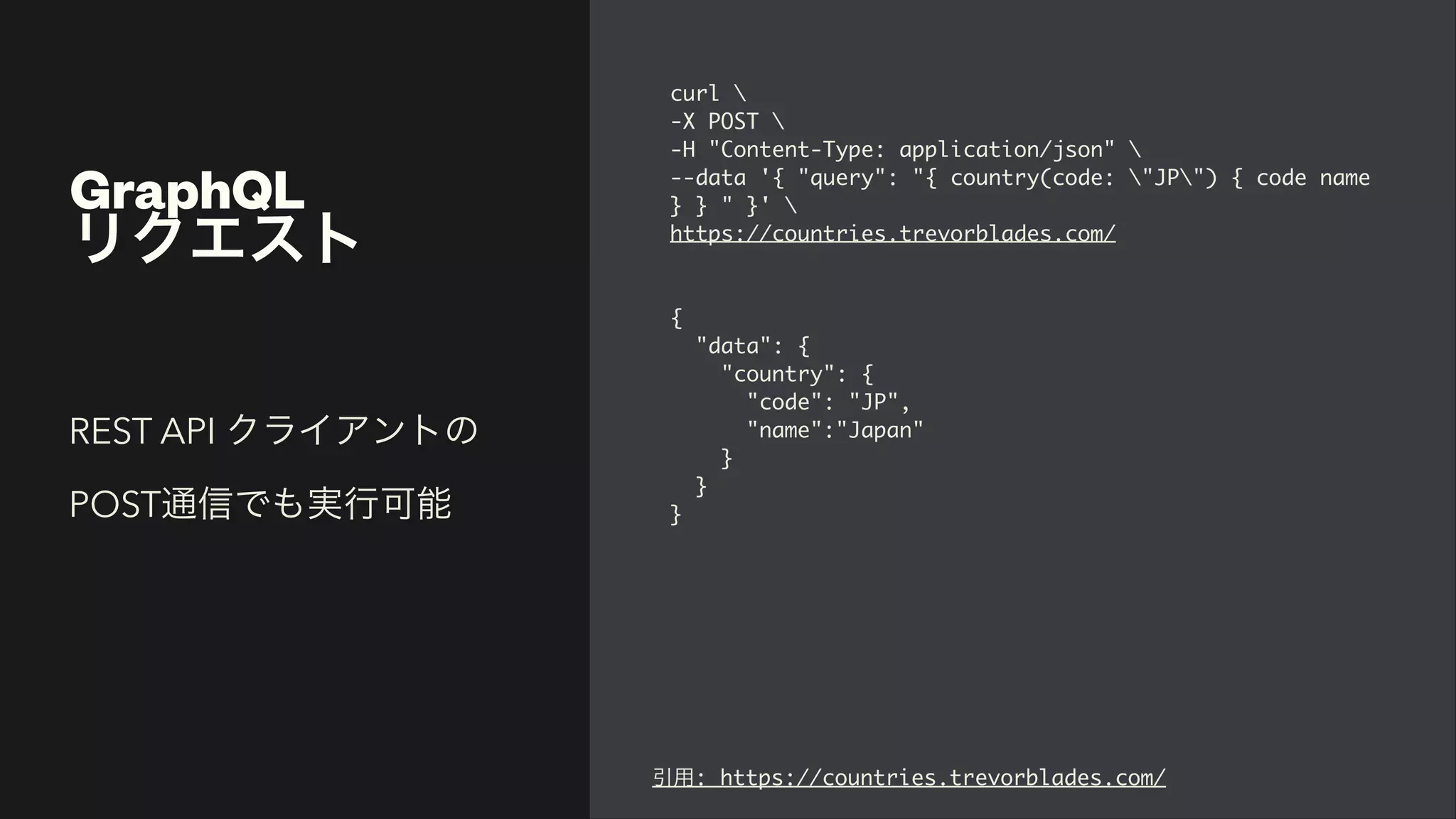 GraphQL


リクエスト
curl


-X POST


-H "Content-Type: application/json"


--data '{ "query": "{ country(code: "JP") { code name
} } " }'


https://countries.trevorblades.com/
{

"data":
{

"country":
{

"code": "JP"
,

"name":"Japan
"

}

}

}
REST API クライアントの
POST通信でも実行可能
引用: https://countries.trevorblades.com/
 