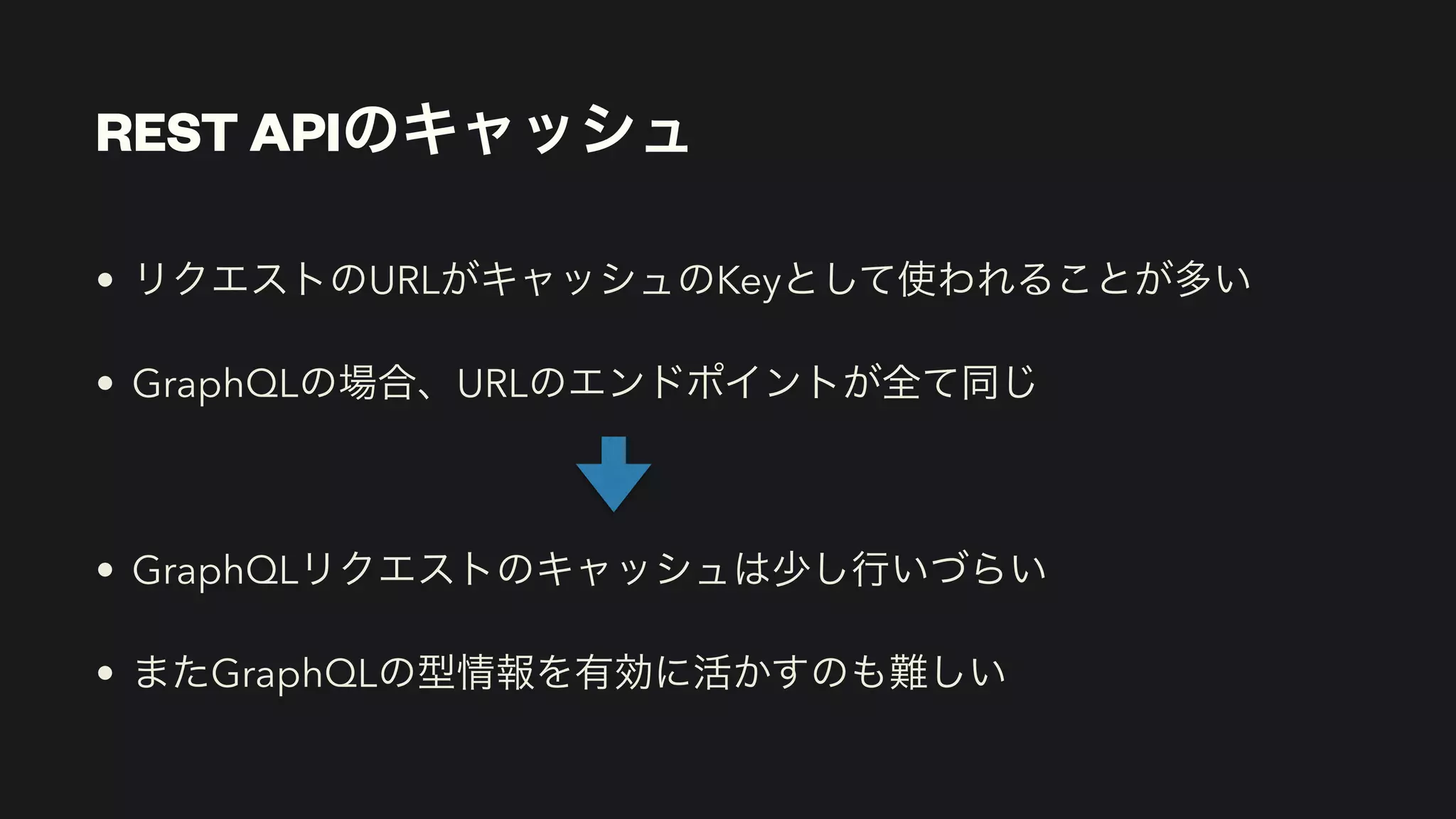 REST APIのキャッシュ
• リクエストのURLがキャッシュのKeyとして使われることが多い


• GraphQLの場合、URLのエンドポイントが全て同じ


• GraphQLリクエストのキャッシュは少し行いづらい


• またGraphQLの型情報を有効に活かすのも難しい
 