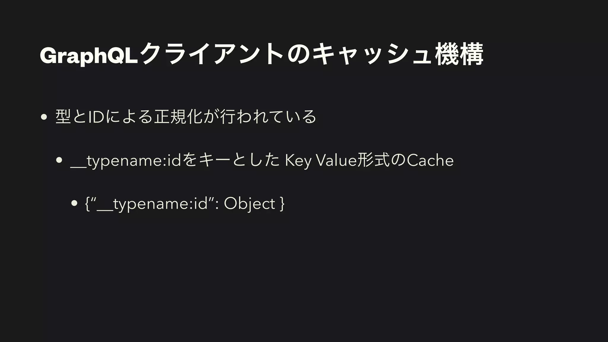 GraphQLクライアントのキャッシュ機構
• 型とIDによる正規化が行われている


• __typename:idをキーとした Key Value形式のCache


• {“__typename:id”: Object }
 