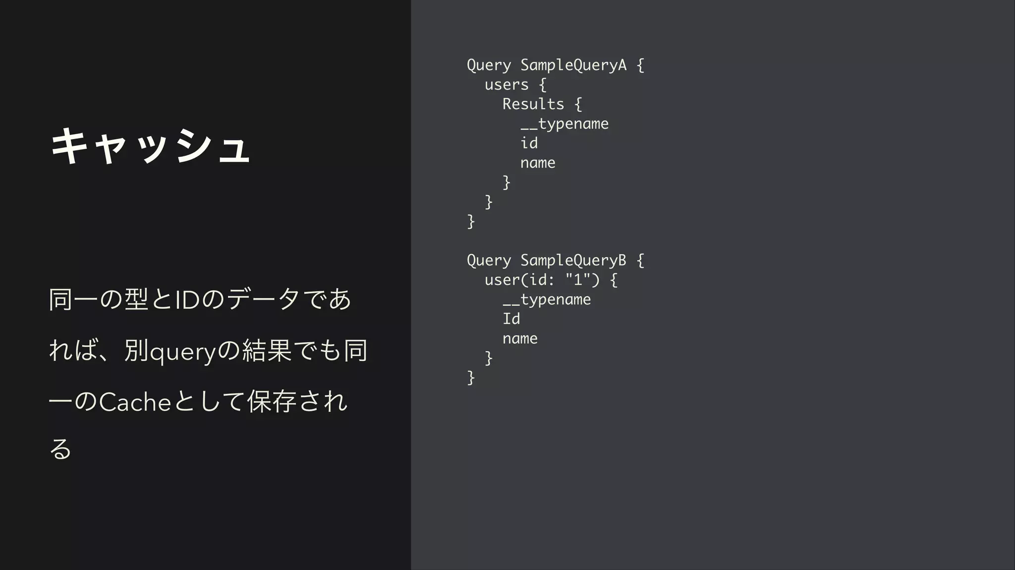 キャッシュ
Query SampleQueryA
{

users
{

Results
{

__typenam
e

i
d

nam
e

}

}

}

Query SampleQueryB
{

user(id: "1")
{

__typenam
e

I
d

nam
e

}

}
同一の型とIDのデータであ
れば、別queryの結果でも同
一のCacheとして保存され
る
 