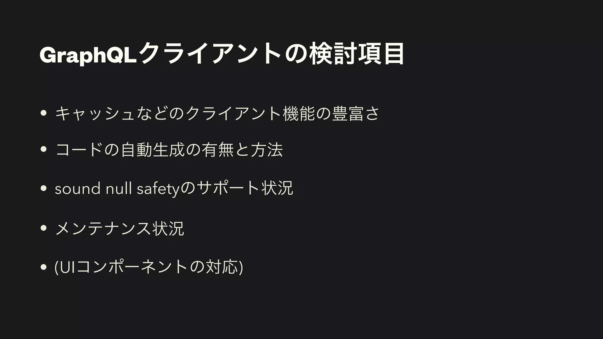 GraphQLクライアントの検討項目
• キャッシュなどのクライアント機能の豊富さ


• コードの自動生成の有無と方法


• sound null safetyのサポート状況


• メンテナンス状況


• (UIコンポーネントの対応)
 