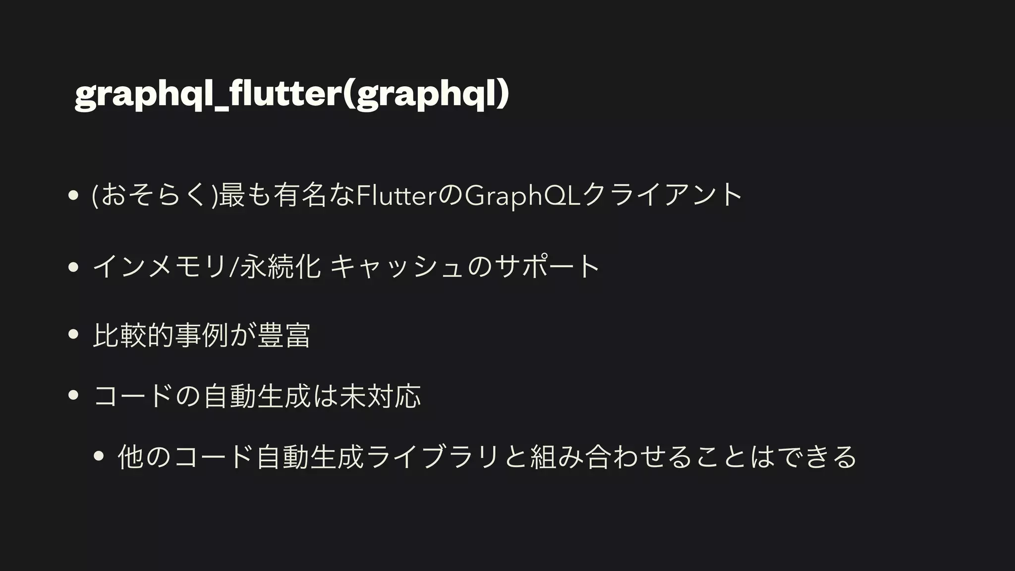 graphql_
fl
utter(graphql)
• (おそらく)最も有名なFlutterのGraphQLクライアント


• インメモリ/永続化 キャッシュのサポート


• 比較的事例が豊富


• コードの自動生成は未対応


• 他のコード自動生成ライブラリと組み合わせることはできる
 