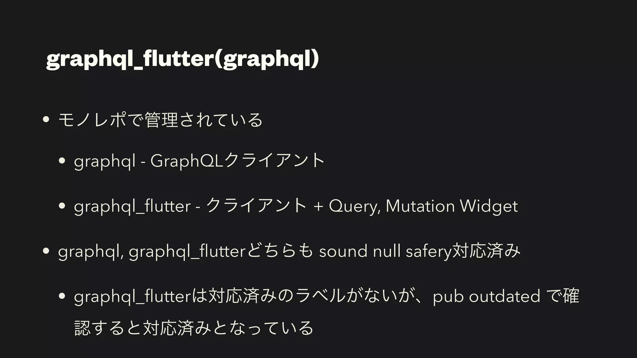 • モノレポで管理されている


• graphql - GraphQLクライアント


• graphql_
fl
utter - クライアント + Query, Mutation Widget


• graphql, graphql_
fl
utterどちらも sound null safery対応済み


• graphql_
fl
utterは対応済みのラベルがないが、pub outdated で確
認すると対応済みとなっている
graphql_
fl
utter(graphql)
 