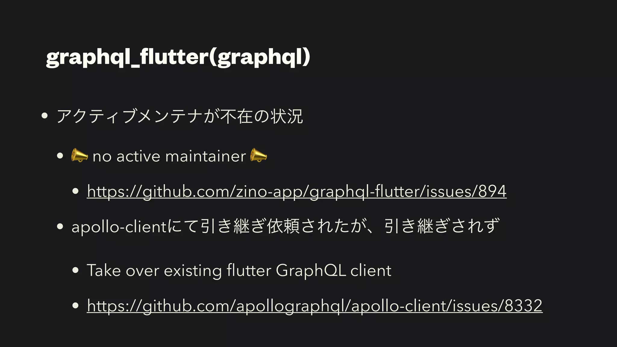graphql_
fl
utter(graphql)
• アクティブメンテナが不在の状況


• 📣 no active maintainer 📣


• https://github.com/zino-app/graphql-
fl
utter/issues/894


• apollo-clientにて引き継ぎ依頼されたが、引き継ぎされず


• Take over existing
fl
utter GraphQL client


• https://github.com/apollographql/apollo-client/issues/8332
 