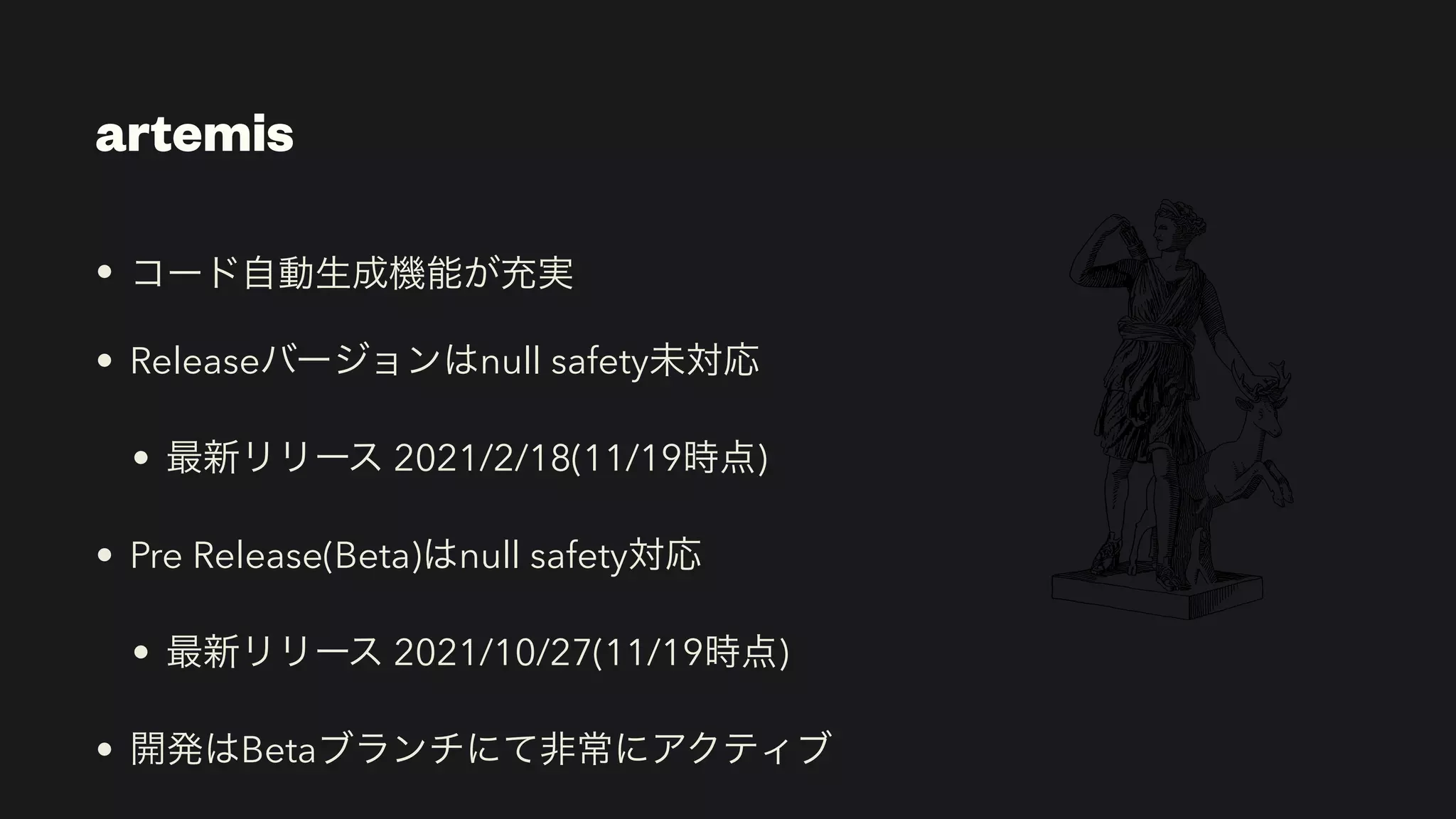 artemis
• コード自動生成機能が充実


• Releaseバージョンはnull safety未対応


• 最新リリース 2021/2/18(11/19時点)


• Pre Release(Beta)はnull safety対応


• 最新リリース 2021/10/27(11/19時点)


• 開発はBetaブランチにて非常にアクティブ
 