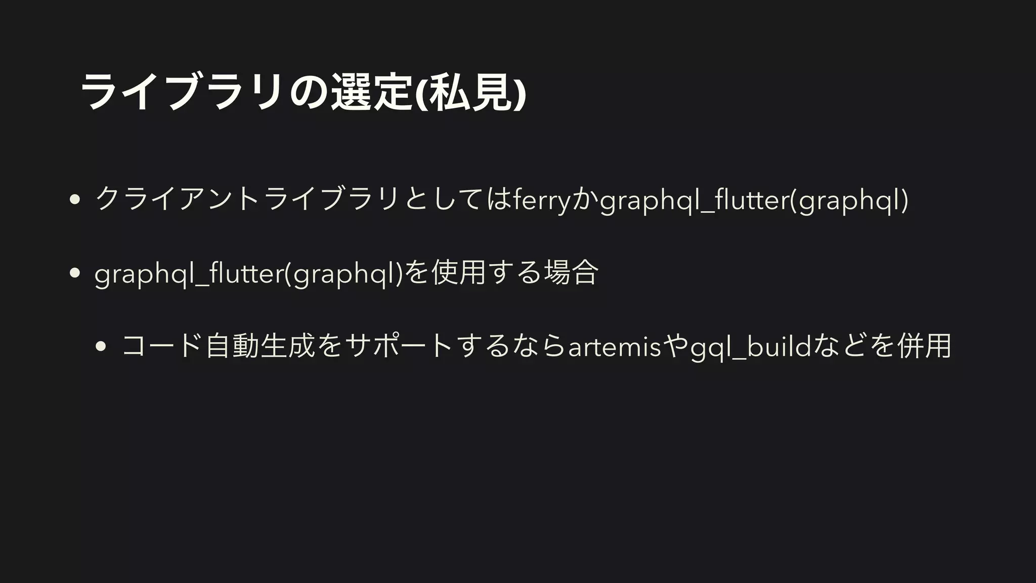 ライブラリの選定(私見)
• クライアントライブラリとしてはferryかgraphql_
fl
utter(graphql)


• graphql_
fl
utter(graphql)を使用する場合


• コード自動生成をサポートするならartemisやgql_buildなどを併用
 