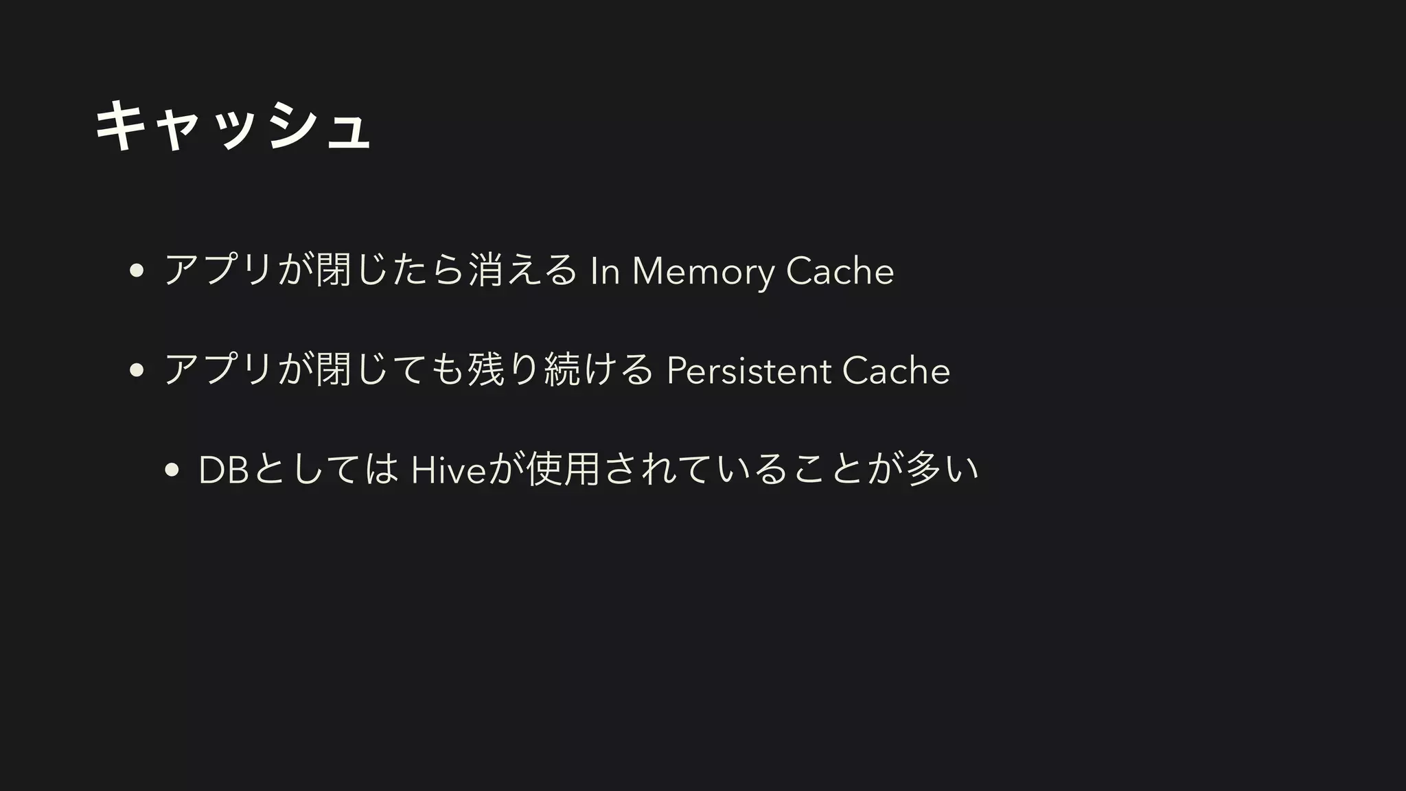 キャッシュ
• アプリが閉じたら消える In Memory Cache


• アプリが閉じても残り続ける Persistent Cache


• DBとしては Hiveが使用されていることが多い
 