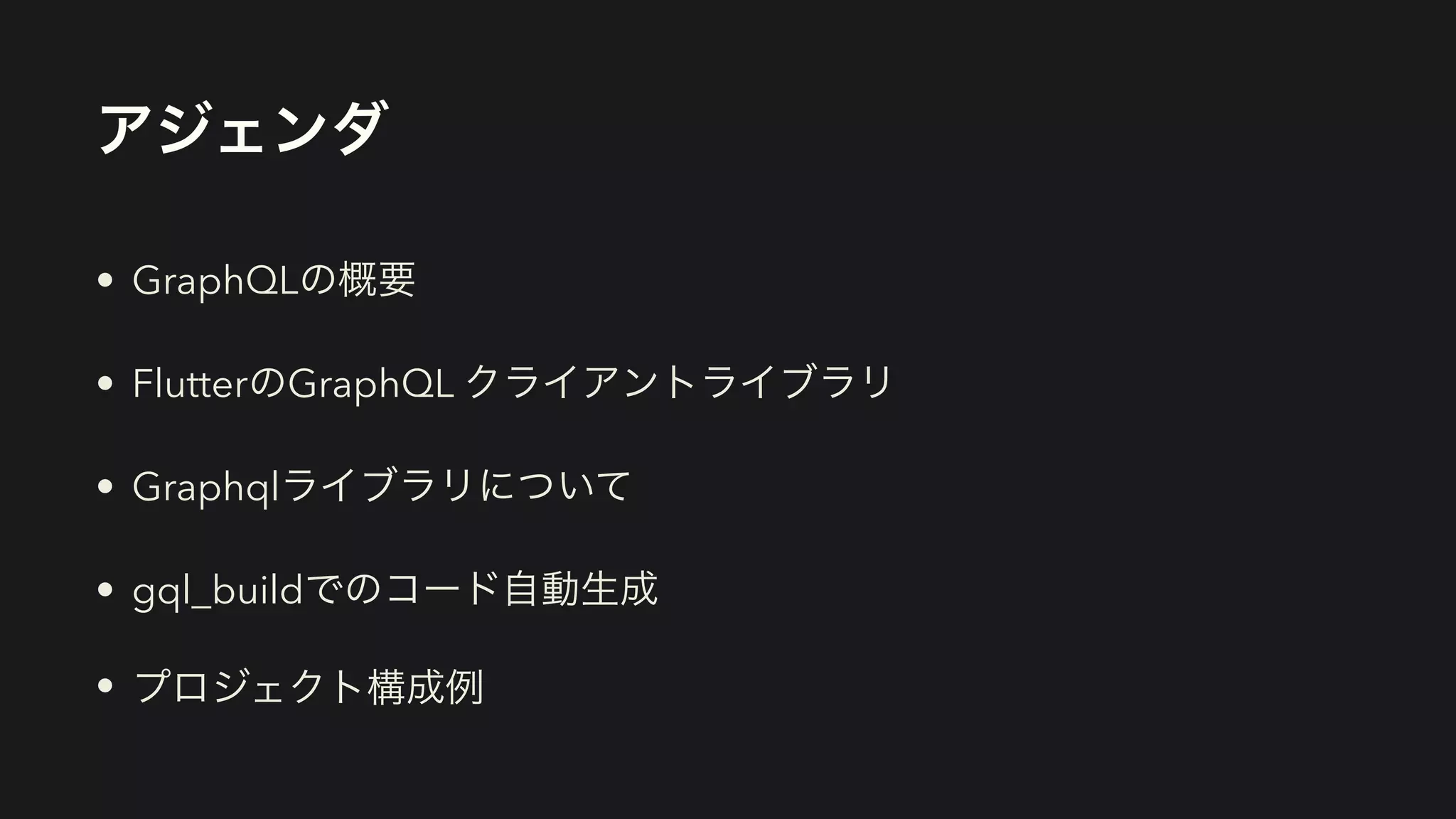 アジェンダ
• GraphQLの概要


• FlutterのGraphQL クライアントライブラリ


• Graphqlライブラリについて


• gql_buildでのコード自動生成


• プロジェクト構成例
 
