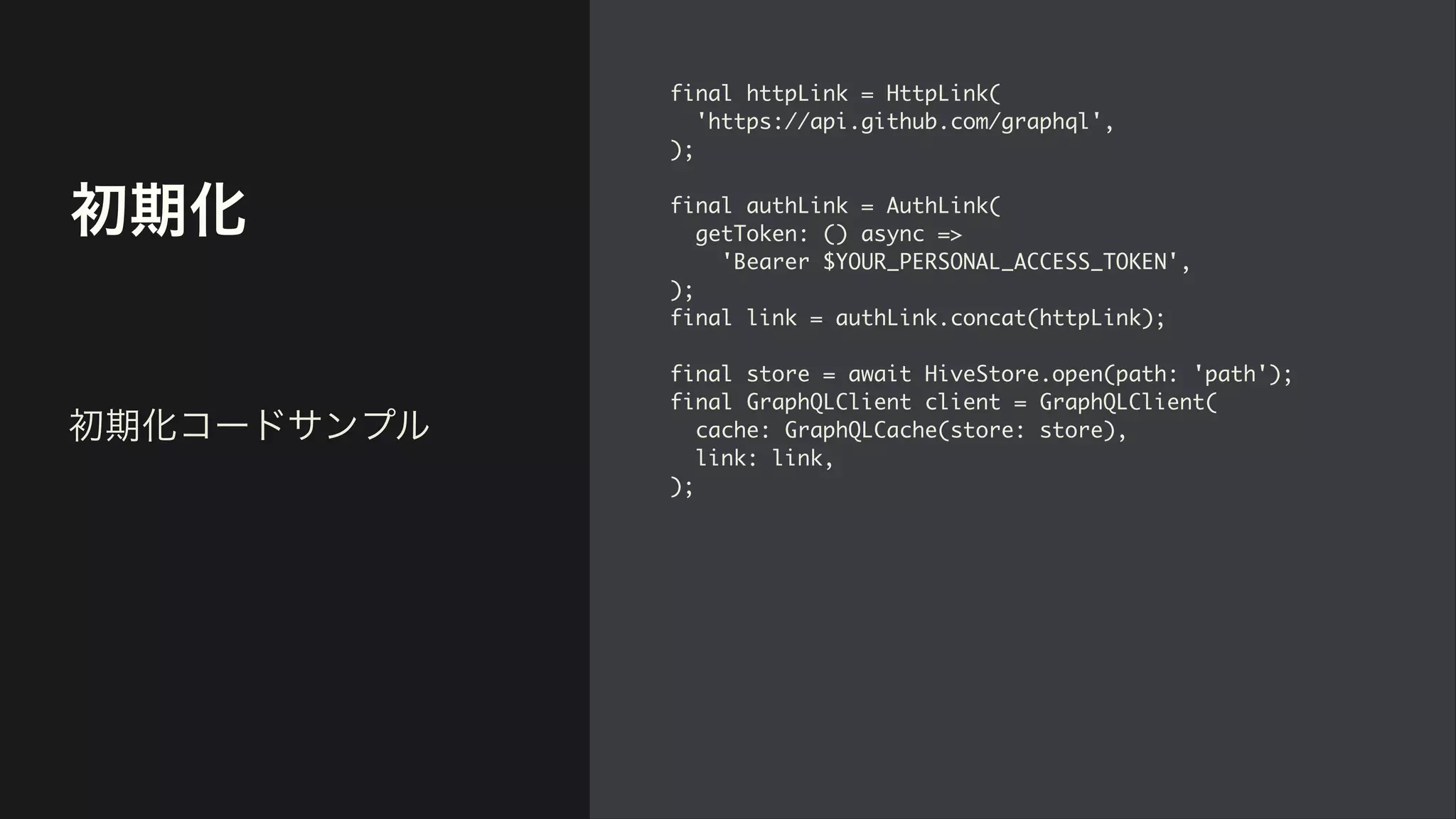 初期化
final httpLink = HttpLink
(

'https://api.github.com/graphql'
,

)
;

final authLink = AuthLink
(

getToken: () async =>
 

'Bearer $YOUR_PERSONAL_ACCESS_TOKEN'
,

)
;

final link = authLink.concat(httpLink)
;

final store = await HiveStore.open(path: 'path')
;

final GraphQLClient client = GraphQLClient
(

cache: GraphQLCache(store: store)
,

link: link
,

);
初期化コードサンプル
 