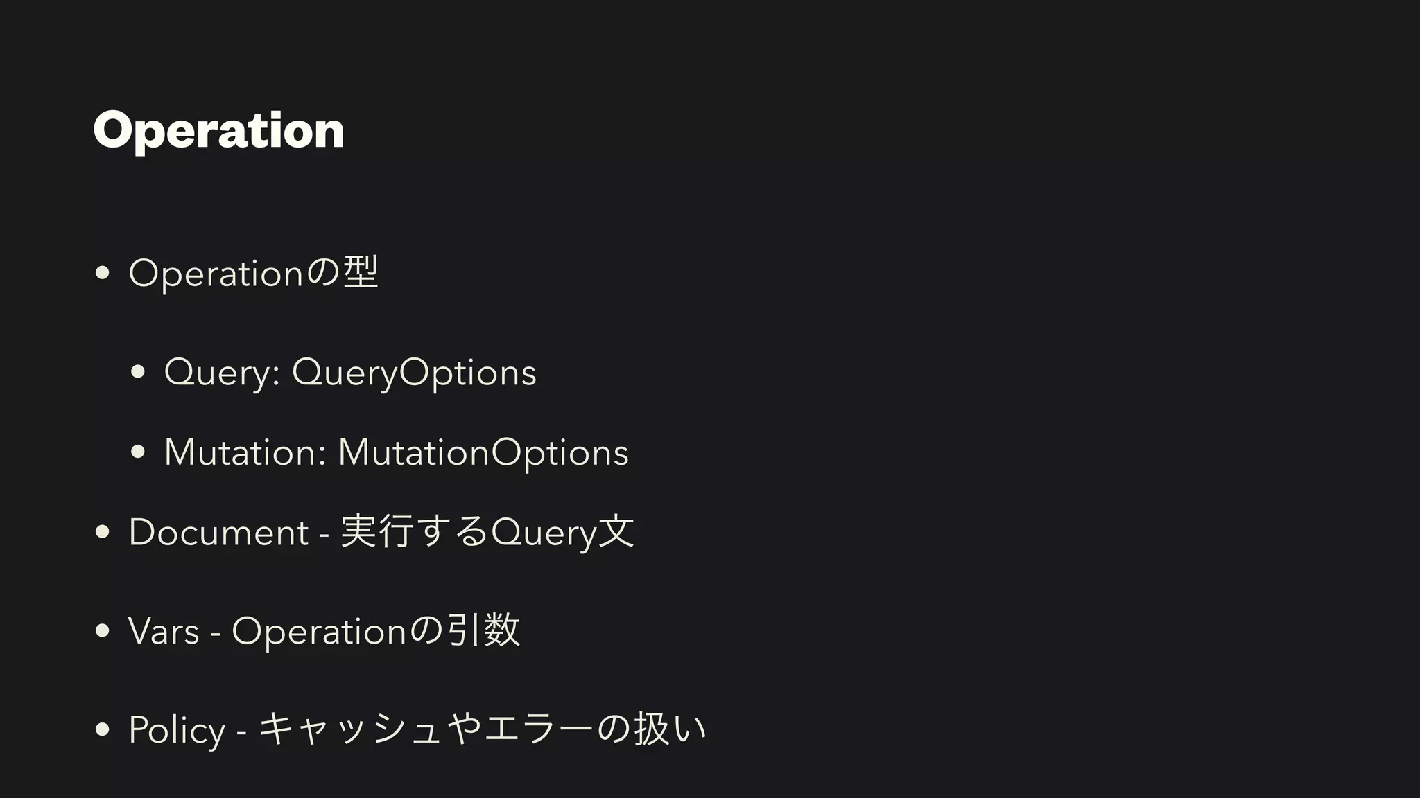 Operation
• Operationの型


• Query: QueryOptions


• Mutation: MutationOptions


• Document - 実行するQuery文


• Vars - Operationの引数


• Policy - キャッシュやエラーの扱い
 