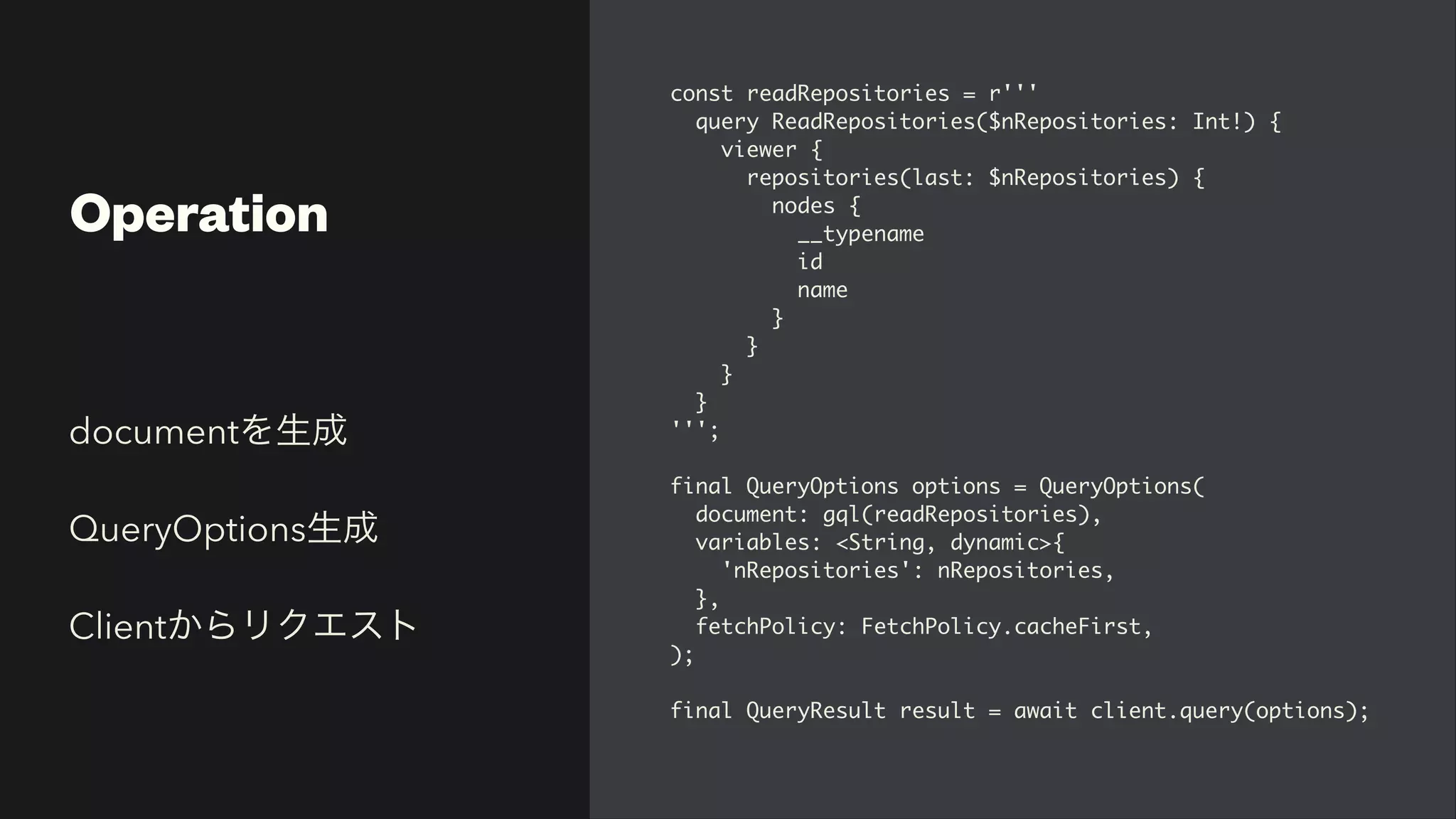 Operation
const readRepositories = r''
'

query ReadRepositories($nRepositories: Int!)
{

viewer
{

repositories(last: $nRepositories)
{

nodes
{

__typenam
e

i
d

nam
e

}

}

}

}

'''
;

final QueryOptions options = QueryOptions
(

document: gql(readRepositories)
,

variables: <String, dynamic>
{

'nRepositories': nRepositories
,

}
,

fetchPolicy: FetchPolicy.cacheFirst
,

)
;

final QueryResult result = await client.query(options);
documentを生成


QueryOptions生成


Clientからリクエスト
 
