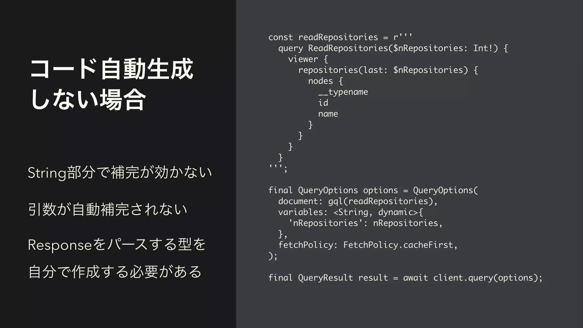 コード自動生成
しない場合
const readRepositories = r''
'

query ReadRepositories($nRepositories: Int!)
{

viewer
{

repositories(last: $nRepositories)
{

nodes
{

__typenam
e

i
d

nam
e

}

}

}

}

'''
;

final QueryOptions options = QueryOptions
(

document: gql(readRepositories)
,

variables: <String, dynamic>
{

'nRepositories': nRepositories
,

}
,

fetchPolicy: FetchPolicy.cacheFirst
,

)
;

final QueryResult result = await client.query(options)
;

String部分で補完が効かない


引数が自動補完されない


Responseをパースする型を
自分で作成する必要がある
 