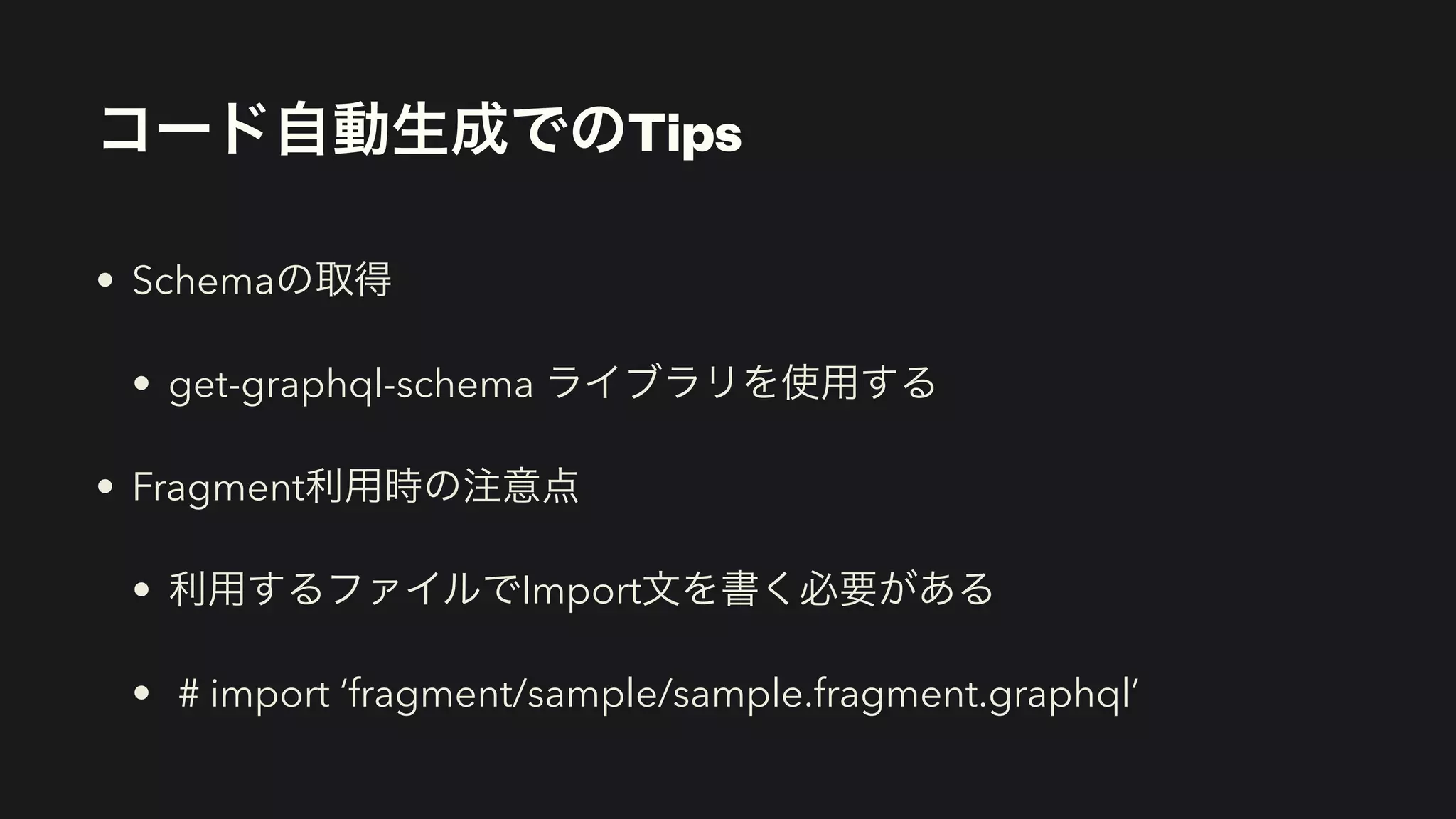 コード自動生成でのTips
• Schemaの取得


• get-graphql-schema ライブラリを使用する


• Fragment利用時の注意点


• 利用するファイルでImport文を書く必要がある


• # import ‘fragment/sample/sample.fragment.graphql’
 