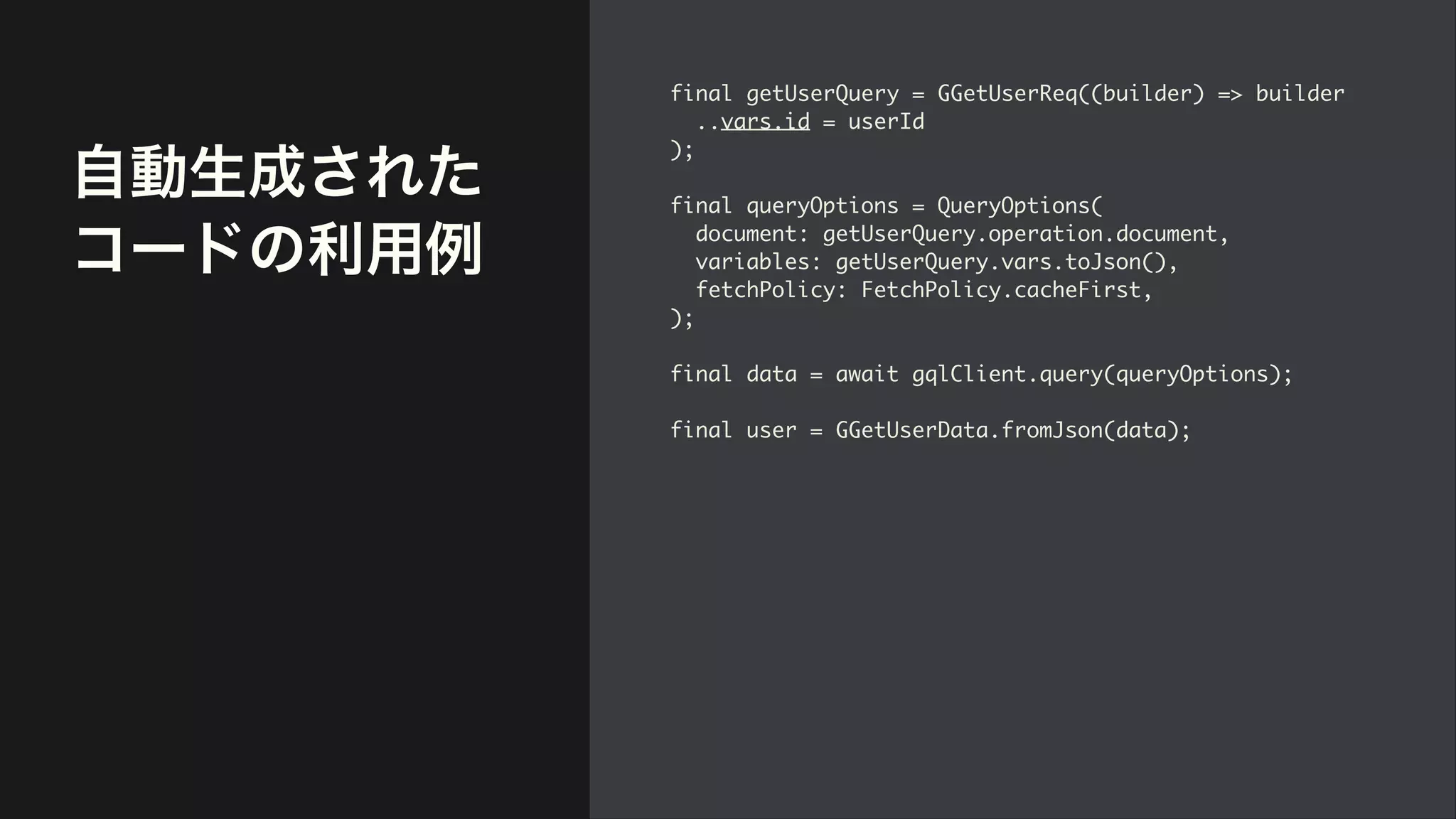自動生成された
コードの利用例
final getUserQuery = GGetUserReq((builder) => builde
r

..vars.id = userI
d

)
;

final queryOptions = QueryOptions
(

document: getUserQuery.operation.document
,

variables: getUserQuery.vars.toJson()
,

fetchPolicy: FetchPolicy.cacheFirst
,

)
;

final data = await gqlClient.query(queryOptions)
;

final user = GGetUserData.fromJson(data);
 